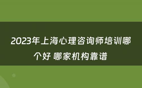 2023年上海心理咨询师培训哪个好 哪家机构靠谱 