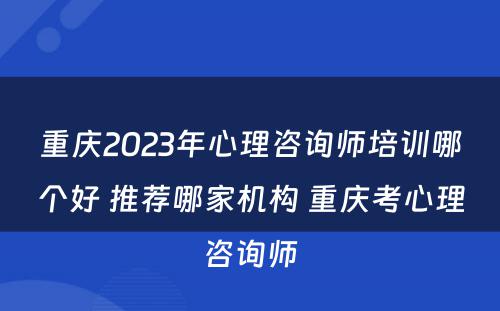 重庆2023年心理咨询师培训哪个好 推荐哪家机构 重庆考心理咨询师