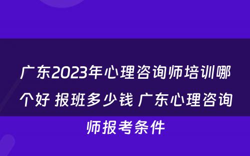 广东2023年心理咨询师培训哪个好 报班多少钱 广东心理咨询师报考条件