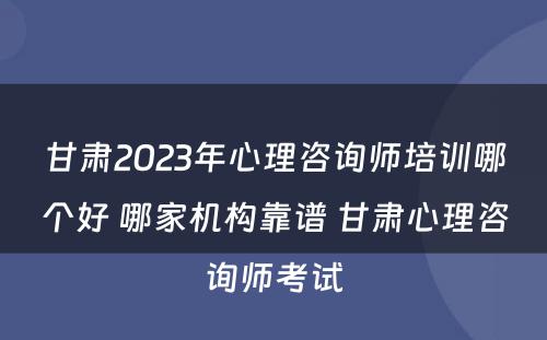 甘肃2023年心理咨询师培训哪个好 哪家机构靠谱 甘肃心理咨询师考试