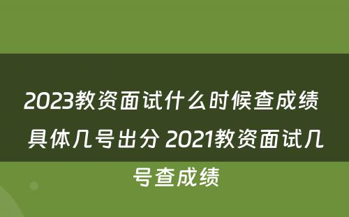 2023教资面试什么时候查成绩 具体几号出分 2021教资面试几号查成绩