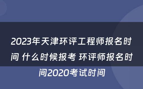 2023年天津环评工程师报名时间 什么时候报考 环评师报名时间2020考试时间