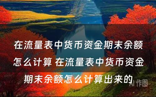 在流量表中货币资金期末余额怎么计算 在流量表中货币资金期末余额怎么计算出来的