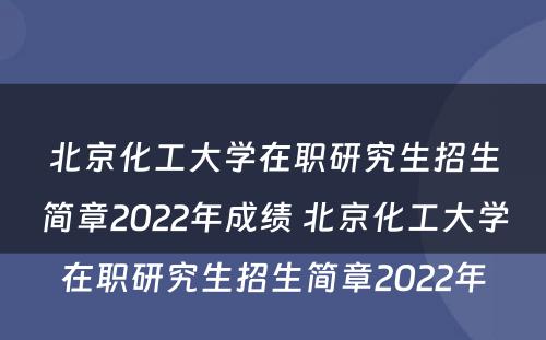 北京化工大学在职研究生招生简章2022年成绩 北京化工大学在职研究生招生简章2022年