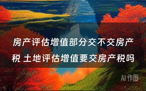 房产评估增值部分交不交房产税 土地评估增值要交房产税吗