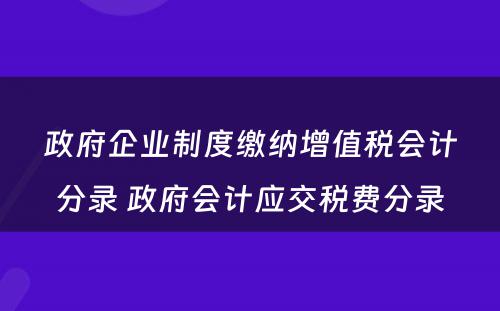 政府企业制度缴纳增值税会计分录 政府会计应交税费分录