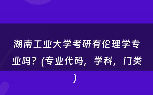 湖南工业大学考研有伦理学专业吗？(专业代码，学科，门类) 