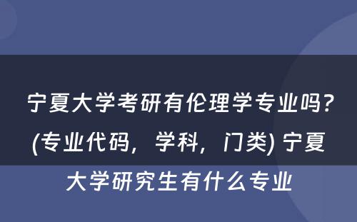 宁夏大学考研有伦理学专业吗？(专业代码，学科，门类) 宁夏大学研究生有什么专业