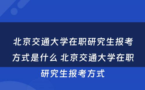 北京交通大学在职研究生报考方式是什么 北京交通大学在职研究生报考方式