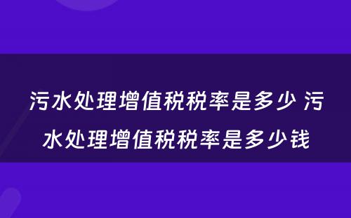 污水处理增值税税率是多少 污水处理增值税税率是多少钱