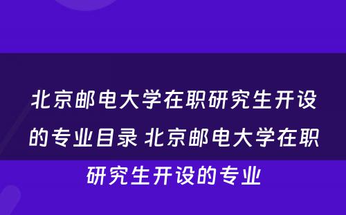 北京邮电大学在职研究生开设的专业目录 北京邮电大学在职研究生开设的专业