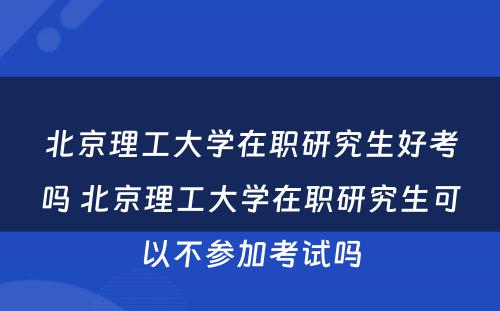 北京理工大学在职研究生好考吗 北京理工大学在职研究生可以不参加考试吗