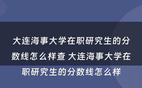 大连海事大学在职研究生的分数线怎么样查 大连海事大学在职研究生的分数线怎么样