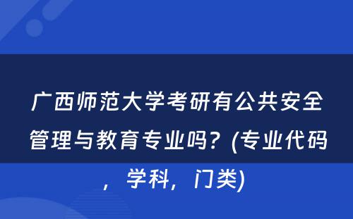 广西师范大学考研有公共安全管理与教育专业吗？(专业代码，学科，门类) 