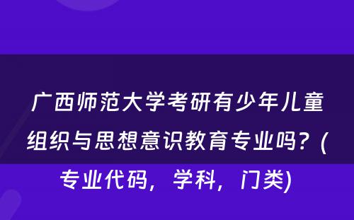 广西师范大学考研有少年儿童组织与思想意识教育专业吗？(专业代码，学科，门类) 