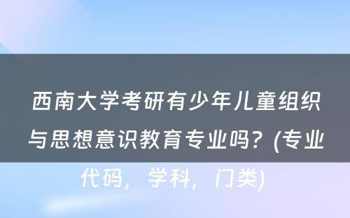 西南大学考研有少年儿童组织与思想意识教育专业吗？(专业代码，学科，门类) 