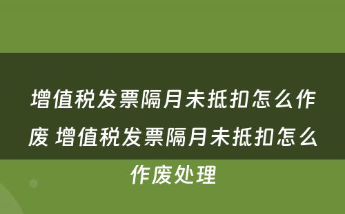 增值税发票隔月未抵扣怎么作废 增值税发票隔月未抵扣怎么作废处理