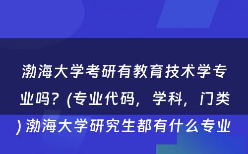 渤海大学考研有教育技术学专业吗？(专业代码，学科，门类) 渤海大学研究生都有什么专业