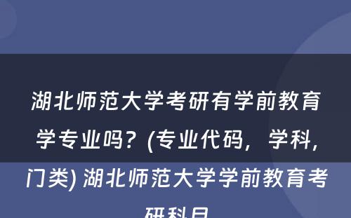 湖北师范大学考研有学前教育学专业吗？(专业代码，学科，门类) 湖北师范大学学前教育考研科目