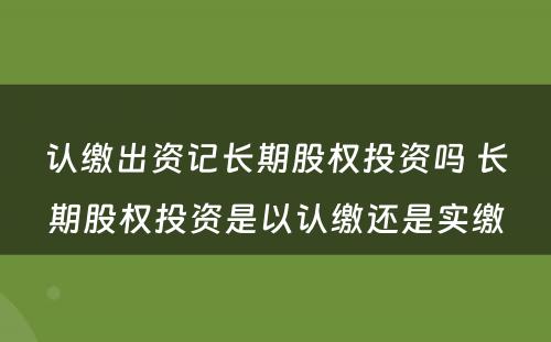 认缴出资记长期股权投资吗 长期股权投资是以认缴还是实缴