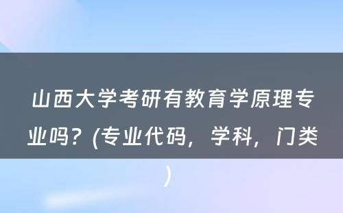 山西大学考研有教育学原理专业吗？(专业代码，学科，门类) 