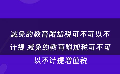 减免的教育附加税可不可以不计提 减免的教育附加税可不可以不计提增值税