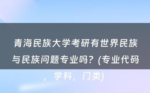 青海民族大学考研有世界民族与民族问题专业吗？(专业代码，学科，门类) 