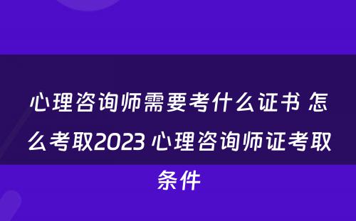 心理咨询师需要考什么证书 怎么考取2023 心理咨询师证考取条件