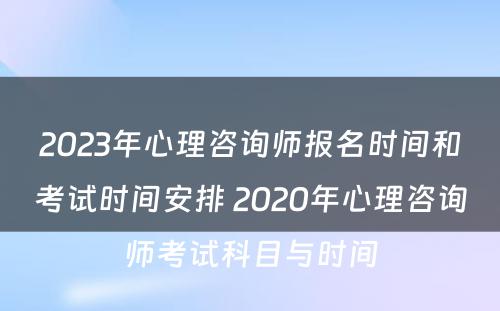 2023年心理咨询师报名时间和考试时间安排 2020年心理咨询师考试科目与时间