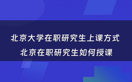 北京大学在职研究生上课方式 北京在职研究生如何授课