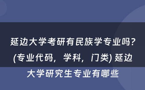 延边大学考研有民族学专业吗？(专业代码，学科，门类) 延边大学研究生专业有哪些