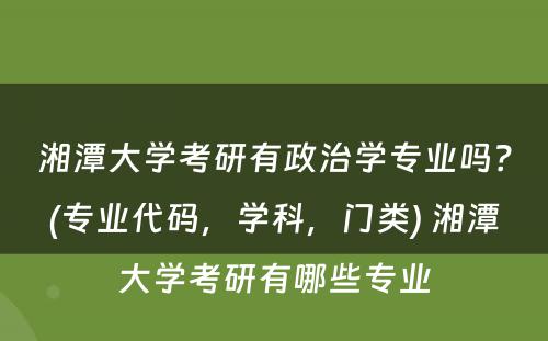 湘潭大学考研有政治学专业吗？(专业代码，学科，门类) 湘潭大学考研有哪些专业