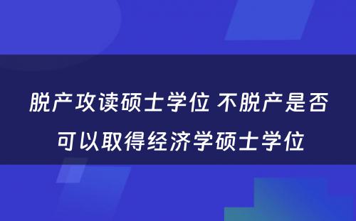 脱产攻读硕士学位 不脱产是否可以取得经济学硕士学位