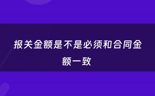 报关金额是不是必须和合同金额一致 