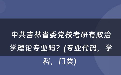 中共吉林省委党校考研有政治学理论专业吗？(专业代码，学科，门类) 