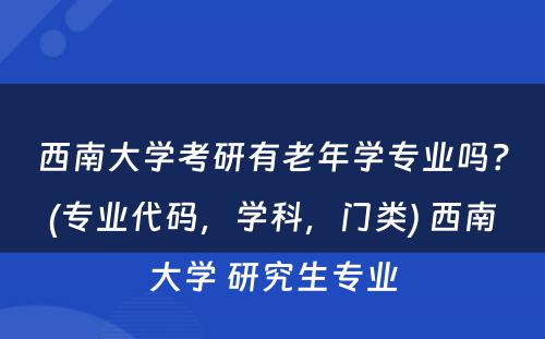 西南大学考研有老年学专业吗？(专业代码，学科，门类) 西南大学 研究生专业