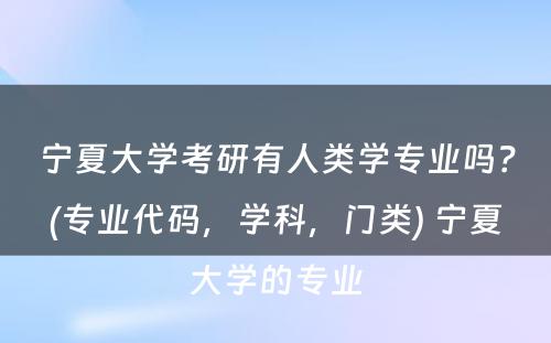 宁夏大学考研有人类学专业吗？(专业代码，学科，门类) 宁夏大学的专业