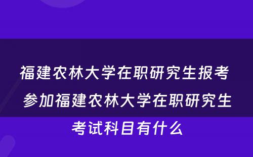 福建农林大学在职研究生报考 参加福建农林大学在职研究生考试科目有什么