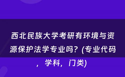 西北民族大学考研有环境与资源保护法学专业吗？(专业代码，学科，门类) 