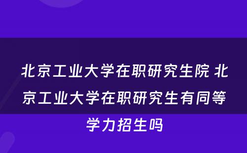 北京工业大学在职研究生院 北京工业大学在职研究生有同等学力招生吗