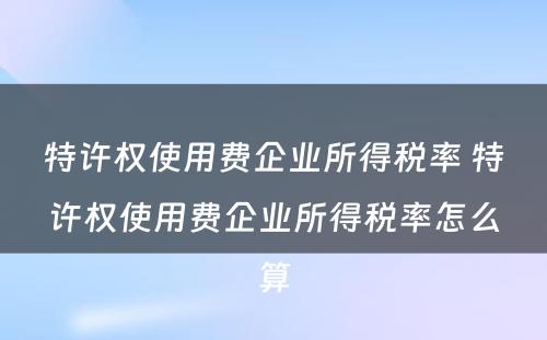 特许权使用费企业所得税率 特许权使用费企业所得税率怎么算