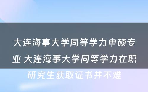 大连海事大学同等学力申硕专业 大连海事大学同等学力在职研究生获取证书并不难