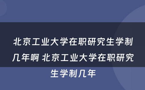 北京工业大学在职研究生学制几年啊 北京工业大学在职研究生学制几年