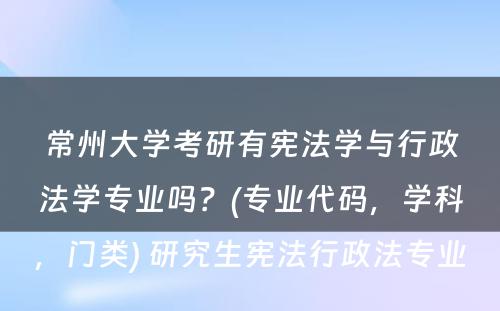 常州大学考研有宪法学与行政法学专业吗？(专业代码，学科，门类) 研究生宪法行政法专业