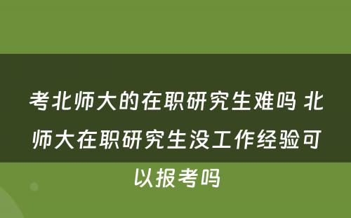 考北师大的在职研究生难吗 北师大在职研究生没工作经验可以报考吗