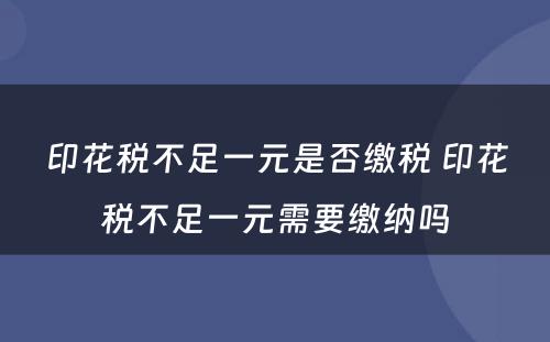 印花税不足一元是否缴税 印花税不足一元需要缴纳吗