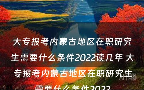 大专报考内蒙古地区在职研究生需要什么条件2022读几年 大专报考内蒙古地区在职研究生需要什么条件2022