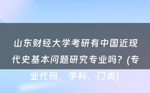 山东财经大学考研有中国近现代史基本问题研究专业吗？(专业代码，学科，门类) 