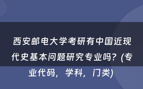 西安邮电大学考研有中国近现代史基本问题研究专业吗？(专业代码，学科，门类) 