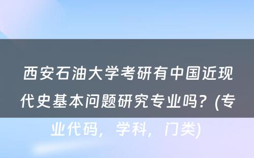 西安石油大学考研有中国近现代史基本问题研究专业吗？(专业代码，学科，门类) 